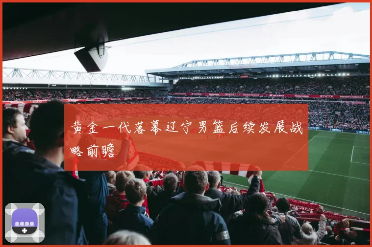 黄金一代落幕辽宁男篮后续发展战略前瞻