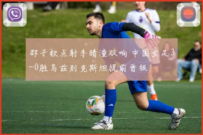 邵子钦点射李晴潼双响 中国女足3-0胜乌兹别克斯坦提前晋级