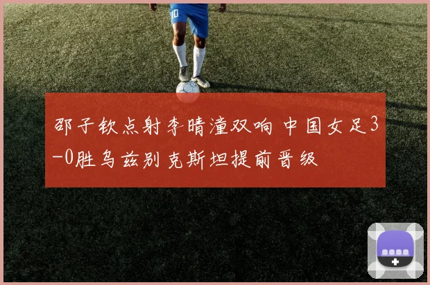 邵子钦点射李晴潼双响 中国女足3-0胜乌兹别克斯坦提前晋级